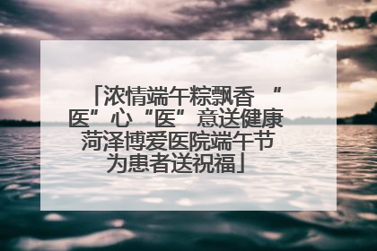 浓情端午粽飘香 “医”心“医”意送健康 菏泽博爱医院端午节为患者送祝福