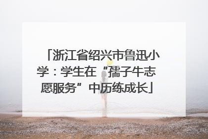 浙江省绍兴市鲁迅小学：学生在“孺子牛志愿服务”中历练成长