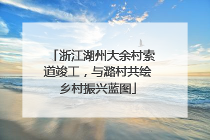 浙江湖州大余村索道竣工，与潞村共绘乡村振兴蓝图