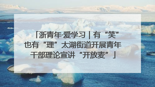 浙青年·爱学习｜有“笑”也有“理”太湖街道开展青年干部理论宣讲“开放麦”