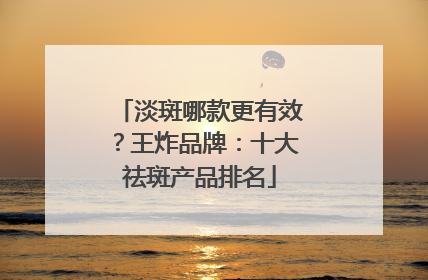 淡斑哪款更有效？王炸品牌：十大祛斑产品排名