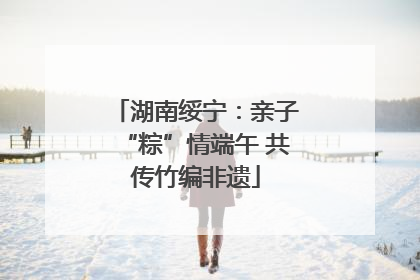 湖南绥宁：亲子“粽”情端午 共传竹编非遗