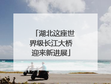 湖北这座世界级长江大桥迎来新进展