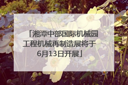 湘潭中部国际机械园工程机械再制造展将于6月13日开展