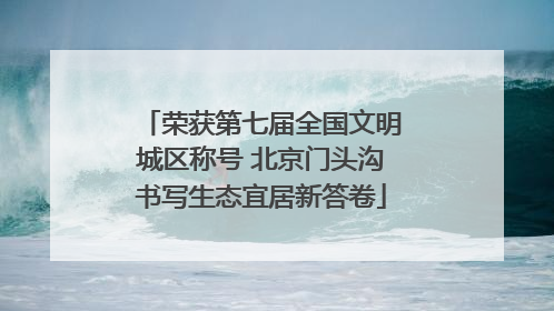 荣获第七届全国文明城区称号 北京门头沟书写生态宜居新答卷