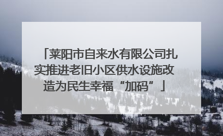莱阳市自来水有限公司扎实推进老旧小区供水设施改造为民生幸福“加码”