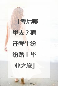 考后哪里去？宿迁考生纷纷踏上毕业之旅