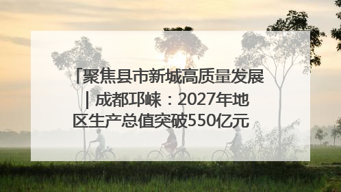 聚焦县市新城高质量发展｜成都邛崃：2027年地区生产总值突破550亿元、建成五百亿级园区