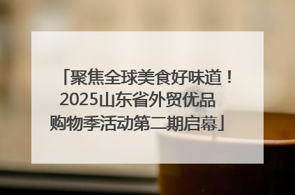 聚焦全球美食好味道！2025山东省外贸优品购物季活动第二期启幕
