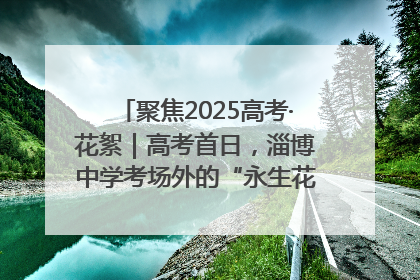 聚焦2025高考·花絮｜高考首日，淄博中学考场外的“永生花”传递温暖与祝福