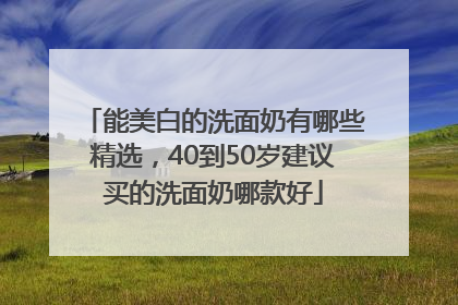 能美白的洗面奶有哪些精选，40到50岁建议买的洗面奶哪款好