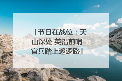 节日在战位：天山深处 英沿前哨官兵踏上巡逻路