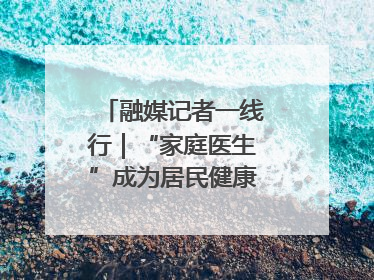 融媒记者一线行｜“家庭医生”成为居民健康“守门人”