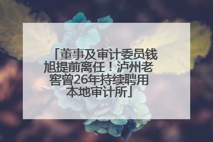 董事及审计委员钱旭提前离任！泸州老窖曾26年持续聘用本地审计所