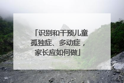 识别和干预儿童孤独症、多动症，家长应如何做