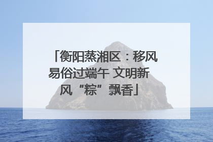 衡阳蒸湘区：移风易俗过端午 文明新风“粽”飘香