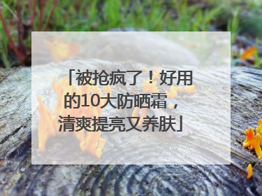 被抢疯了！好用的10大防晒霜，清爽提亮又养肤