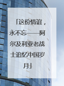 这份情谊，永不忘——阿尔及利亚老战士追忆中国岁月