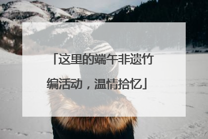 这里的端午非遗竹编活动，温情拾忆