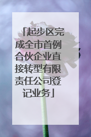 起步区完成全市首例合伙企业直接转型有限责任公司登记业务