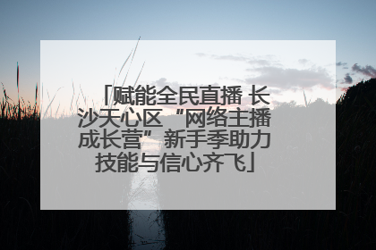 赋能全民直播 长沙天心区“网络主播成长营”新手季助力技能与信心齐飞