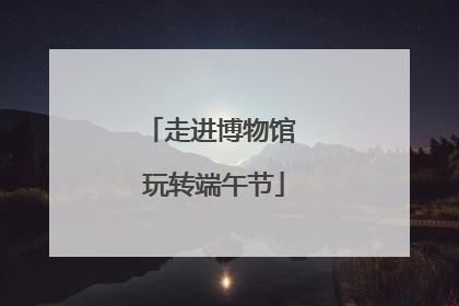 走进博物馆 玩转端午节