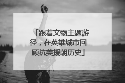 跟着文物主题游径，在英雄城市回顾抗美援朝历史