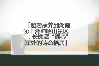 避暑康养到湖南④丨湘潭昭山景区：长株潭“绿心”深处的诗意栖居