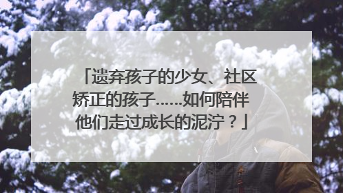 遗弃孩子的少女、社区矫正的孩子……如何陪伴他们走过成长的泥泞？