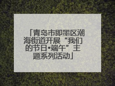 青岛市即墨区潮海街道开展“我们的节日•端午”主题系列活动