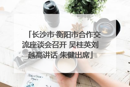 长沙市·衡阳市合作交流座谈会召开 吴桂英刘越高讲话 朱健出席