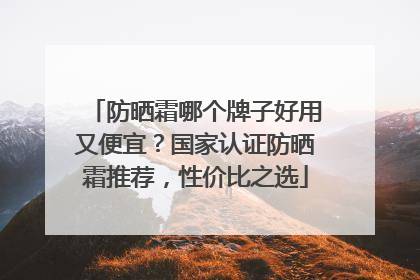 防晒霜哪个牌子好用又便宜？国家认证防晒霜推荐，性价比之选