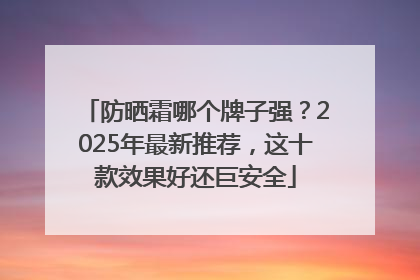 防晒霜哪个牌子强？2025年最新推荐，这十款效果好还巨安全