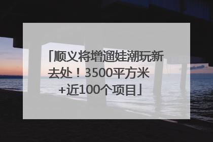 顺义将增遛娃潮玩新去处！3500平方米+近100个项目