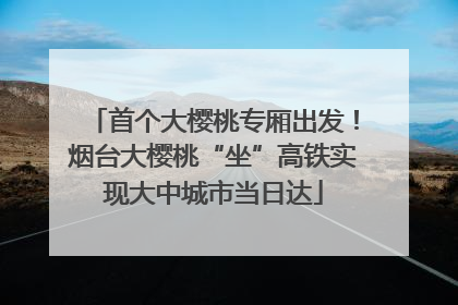 首个大樱桃专厢出发！烟台大樱桃“坐”高铁实现大中城市当日达
