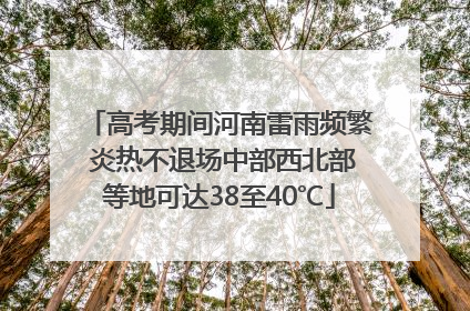 高考期间河南雷雨频繁 炎热不退场中部西北部等地可达38至40℃