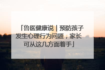 鲁医健康说｜预防孩子发生心理行为问题，家长可从这几方面着手