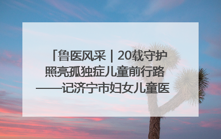 鲁医风采｜20载守护 照亮孤独症儿童前行路——记济宁市妇女儿童医院儿童康复中心主任、副主任技师赵淑珍