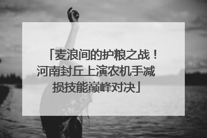麦浪间的护粮之战！河南封丘上演农机手减损技能巅峰对决