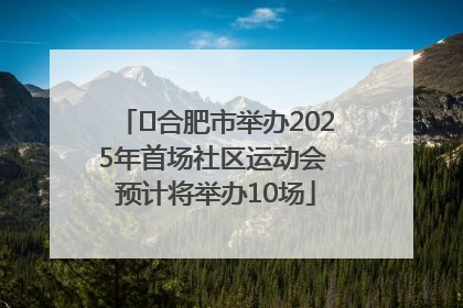 ﻿合肥市举办2025年首场社区运动会 预计将举办10场