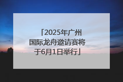 2025年广州国际龙舟邀请赛将于6月1日举行