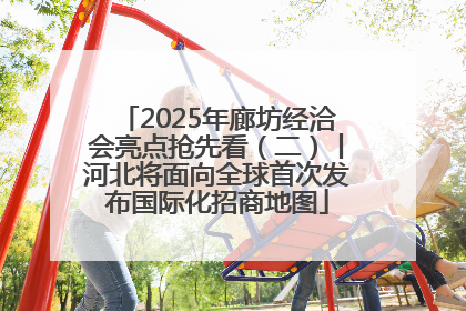 2025年廊坊经洽会亮点抢先看（二）丨河北将面向全球首次发布国际化招商地图