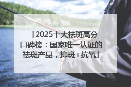2025十大祛斑高分口碑榜：国家唯一认证的祛斑产品，抑斑+抗氧