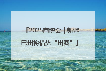 2025商博会｜新疆巴州将借势“出圈”