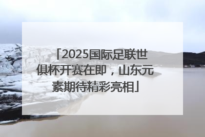 2025国际足联世俱杯开赛在即，山东元素期待精彩亮相
