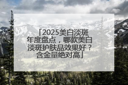 2025美白淡斑年度盘点，哪款美白淡斑护肤品效果好？含金量绝对高