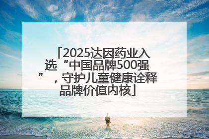 2025达因药业入选“中国品牌500强”，守护儿童健康诠释品牌价值内核