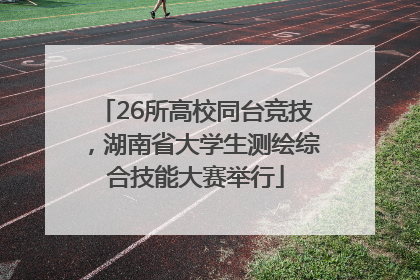 26所高校同台竞技，湖南省大学生测绘综合技能大赛举行