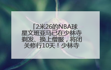 2米26的NBA球星文班亚马已在少林寺剃发、换上僧服，将闭关修行10天！少林寺回应：人在寺里
