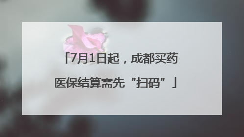 7月1日起，成都买药医保结算需先“扫码”